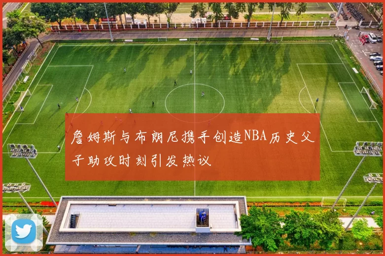 詹姆斯与布朗尼携手创造NBA历史父子助攻时刻引发热议