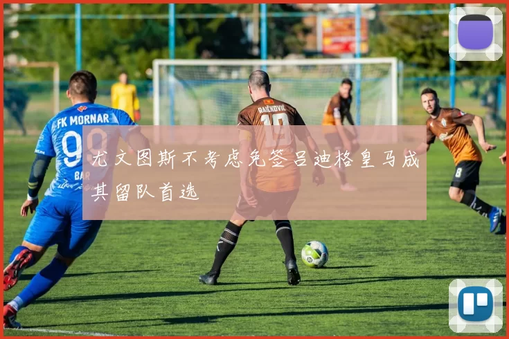 尤文图斯不考虑免签吕迪格皇马成其留队首选