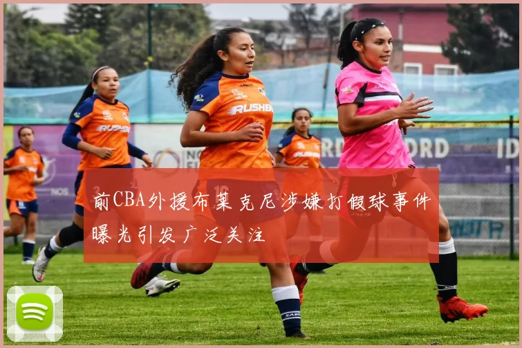 前CBA外援布莱克尼涉嫌打假球事件曝光引发广泛关注