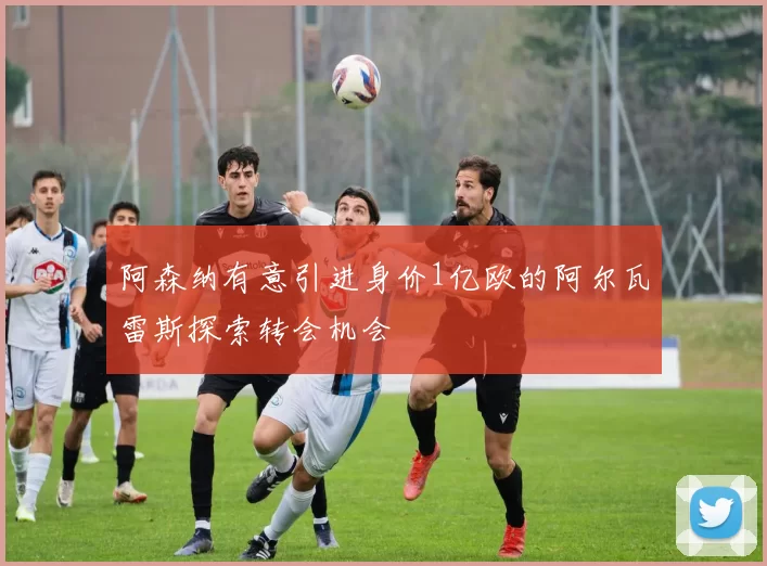 阿森纳有意引进身价1亿欧的阿尔瓦雷斯探索转会机会