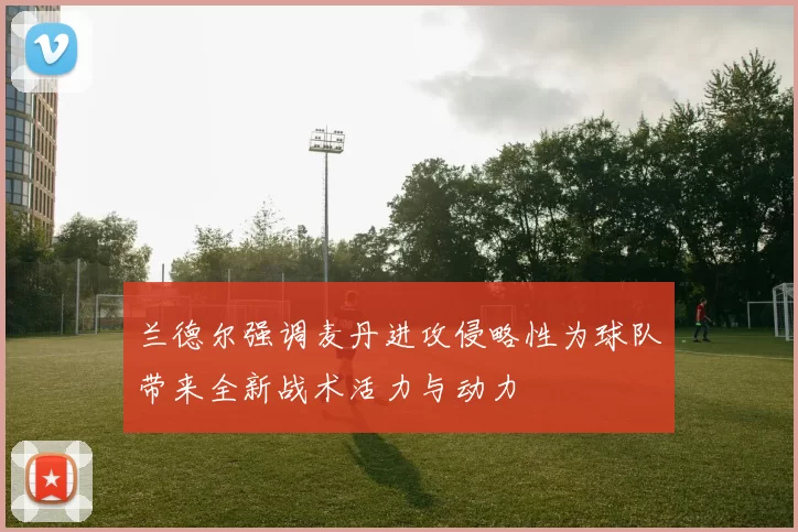兰德尔强调麦丹进攻侵略性为球队带来全新战术活力与动力