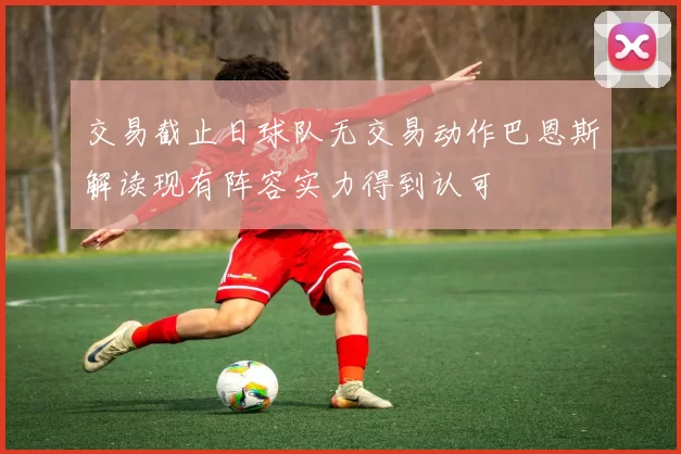 交易截止日球队无交易动作巴恩斯解读现有阵容实力得到认可