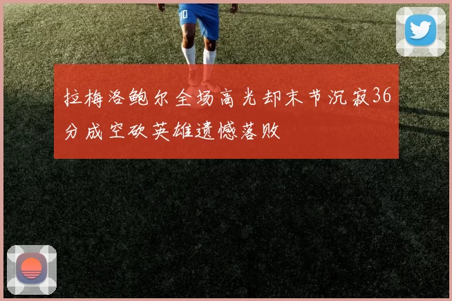 拉梅洛鲍尔全场高光却末节沉寂36分成空砍英雄遗憾落败