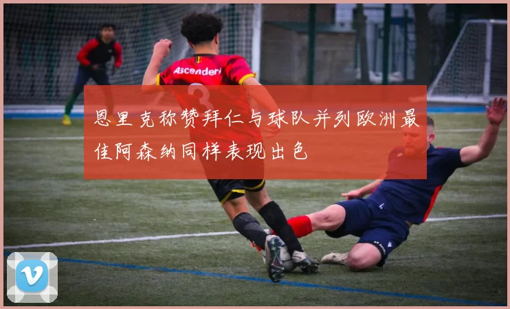 恩里克称赞拜仁与球队并列欧洲最佳阿森纳同样表现出色