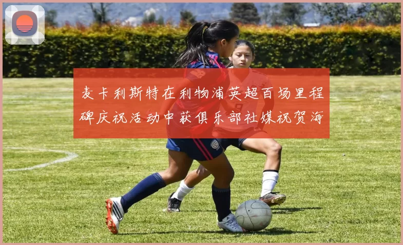 麦卡利斯特在利物浦英超百场里程碑庆祝活动中获俱乐部社媒祝贺海报