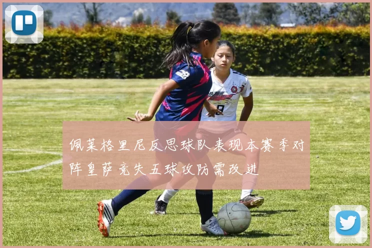 佩莱格里尼反思球队表现本赛季对阵皇萨竞失五球攻防需改进
