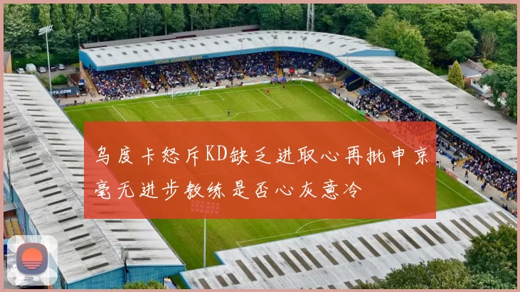 乌度卡怒斥KD缺乏进取心再批申京毫无进步教练是否心灰意冷
