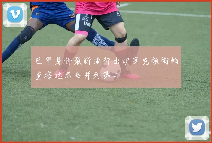 巴甲身价最新排行出炉罗克领衔帕奎塔达尼洛并列第二