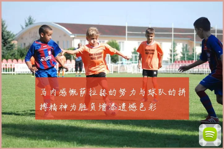 马内感慨萨拉赫的努力与球队的拼搏精神为胜负增添遗憾色彩