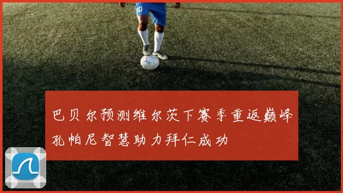 巴贝尔预测维尔茨下赛季重返巅峰孔帕尼智慧助力拜仁成功