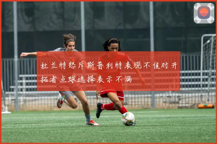杜兰特怒斥斯普利特表现不佳对开拓者点球选择表示不满