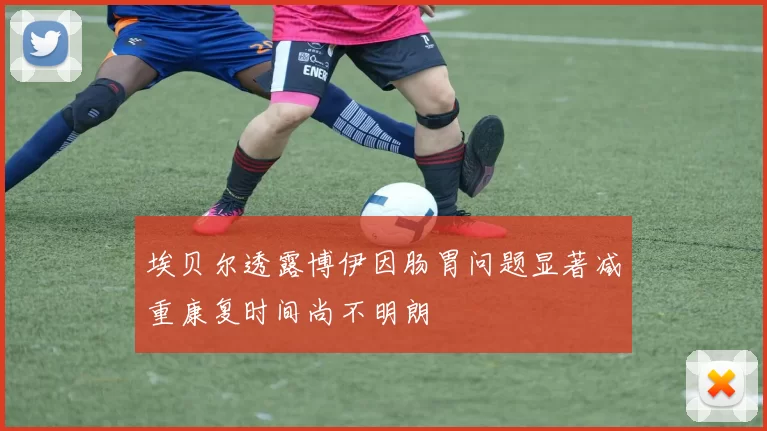 埃贝尔透露博伊因肠胃问题显著减重康复时间尚不明朗
