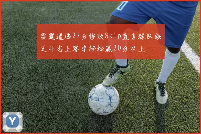 雷霆遭遇27分惨败Skip直言球队缺乏斗志上赛季轻松赢20分以上