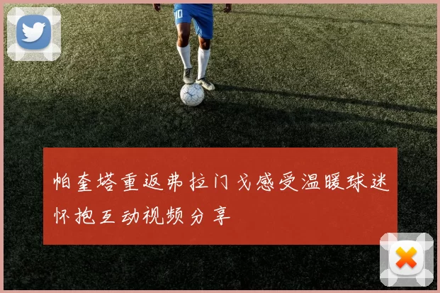 帕奎塔重返弗拉门戈感受温暖球迷怀抱互动视频分享